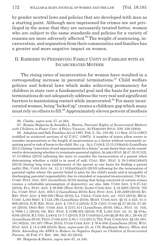 172 WILLLAM & MARY JOURNAL OF WOMEN ANDTHELAW  [Vol. 18:161  by gender neutral laws and policies that are developed with men as a starting point. Although men imprisoned for crimes are not priv- ileged in the sense that they are necessarily treated better, women who are subject to the same standards and policies for a variety of reasons are more adversely affected.” The weight of sentencing, in- carceration, and separation from their communities and families has a greater and more negative impact on women,  11 BARRIERS TO PRESERVING FAMILY UNITY IN FAMILIES WITH INCARCERATED MOTHER  The rising rates of incarceration for women have resulted in a corresponding increase in parental terminations.” Child welfare policies and federal laws which make achieving permanency for children in state care a fundamental goal and the basis for parental terminations do not adequately address the very real and significant barriers to maintaining contact while incarcerated. For many incar- cerated women, being “locked up” creates a childcare gap which many must rely on others to fill.“ Approximately eleven percent of mothers  6. Clarke, supra note 37, at 261.  67. Ronnio Halperin & Jonnifer L. Harris, Parental Rights of Incarcerated Mothers with Children in Foster Care: A Policy Vacuum, 30 FEMINIST STUD. 339, 339 (2004).  6. Adoption and Safe Families Act of 1997, Pub. L. No. 103-89, 111 Stat. 2115 (1997) (corified in seattored sections of 42 U.S.C. (1997). A number of states allow courts to consider incarceration or the length of incarceration as a factor without necessaily e quiring proofor risk of harm to the child. See, ¢, AL\ CODE§ 12-15-319(a)(4) (LexisNexis 2011) (listing “conviction of and imprisonment fora elony” as one factor that can bo consid- red in dotermining whether to terminate parental rights); ALASKASTAT. §§ 17.10.011(2), 47.10.0800) (2010) (allowing the state to consider the incarceration of  parent when dotormining whother a child is in necd of aid); COLO. REY. STAT. § 19.3-604()()) (2010) (lsting long term confinoment of the parent as one basis for finding a parent unfit; DEL. CODE AXN. tit. 13, § 1103(a)(5)(@)(3) (2010) (allowing for the termination of parental rights where the parent failed to plan for tho child’s nceds and is incapable of discharging parental responsibility dus to extended or repeated incarceration); 750 ILL. Conp. STAT. ANN. 5011 (LioxisNexis 2010) (noting that being convicted of cortain crimos. creates a rebuttable presumption of depravity): see also ARK. CODE ANN. § 9.27-341 (2010) FLA STAT. ANN. § 39.806 (Wost 2010); IDAHO CODE ANN. § 16-2005 (2010); 705 ILL COMP. STAT. AN, 405/1-2 (LexisNexis 2010); KA. STAT. ANN. § 35.2269 (2010): Kv. REV. STAT_ANN. § 600.020 (West 2010): LA CHILD. CODE ANX. art. 1015 (2010) MICH. (CoNP. LAWS SERV. § 712A.19b (LexisNexis 2010; MONT. CODE AN. §§ 41-3-423, 41-3. 609 (2010); N.H. REV. STAT. ANN. § 170-C:5 (2010); N.D. CaNT. CODE §§ 27-20-02, 27-20- 44 (2010): OFI0 REV. CODE ANN. § 2151411 (LexisNoxis 2010); OKLA_ STAT. it 10A, § 7006-1.1 (2010); OR. REV. STAT. § 4195502 (2010): P-R. LAWS AN, tt. 31, §§ 634, 634b (2010 R1GEN.LAWS § 16-7-7 (2010);.D. CODIFIED LAWS §§ 26-8A-26.1, 26-8A.27 (LioxisNexis 2010); TENN. CODEANN. § 36-1-113 (2011); TEX_FAM. CODEANN. §§ 161.001, 161.002(b), 161.007 (West 2010); UTAH CODE ANN. § 75-6-508 (LexisNexis 2010): Wo. STATANN.§ 11-2.809 (2010); Rose, supra note 28, at 178; Stephanic Sherry, When Jail Fails: Amending the ASFA to Reduce its Negative Impact on Children of Incarcerated Parents, 18 FA\. Cr. REY. 380, 38283 (2010).  69, Halperin & Harris, supra note 67, at 340.  